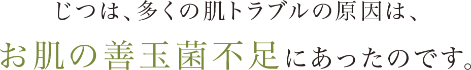 じつは、多くの肌トラブルの原因は、お肌の善玉菌不足にあったのです。